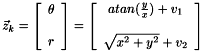 \[\vec z_k = \left [ \begin{array}{c} \theta \\ \\ r \end{array} \right ] = \left [ \begin{array}{c} atan(\frac{y}{x}) +v_{1} \\ \\ \sqrt{x^{2}+y^{2}} + v_{2} \end{array} \right ] \]