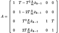 \[ A = \left [ \begin{array}{cccc} 1 & T-T^{2} \frac{b}{m} \dot x_{k-1} & 0 & 0 \\ \\ 0 & 1-2T \frac{b}{m} \dot x_{k-1} & 0 & 0 \\ \\ 0 & T^{2} \frac{p}{m} \dot x_{k-1} & 1 & T \\ \\ 0 & 2T \frac{p}{m} \dot x_{k-1} & 0 & 1 \end{array} \right ] \]