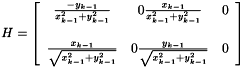 \[ H = \left [ \begin{array}{cccc} \frac{- \dot y_{k-1}}{x_{k-1}^{2}+y_{k-1}^{2}} & 0 \frac{ \dot x_{k-1}}{x_{k-1}^{2}+y_{k-1}^{2}} & 0 \\ \\ \frac{ \dot x_{k-1}}{\sqrt{x_{k-1}^{2}+y_{k-1}^{2}}} & 0 \frac{ \dot y_{k-1}}{\sqrt{x_{k-1}^{2}+y_{k-1}^{2}}} & 0 \end{array} \right ] \]