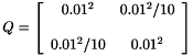 \[ Q = \left [ \begin{array}{cc} 0.01^{2} & 0.01^{2}/10 \\ \\ 0.01^{2}/10 & 0.01^{2} \end{array} \right ] \]